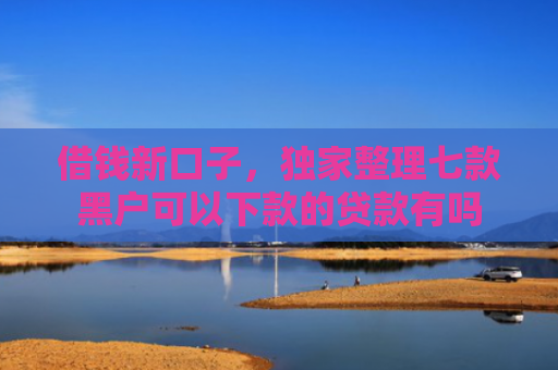 借钱新口子，独家整理七款黑户可以下款的贷款有吗