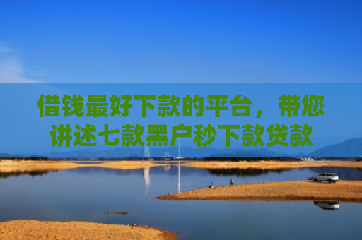 借钱最好下款的平台，带您讲述七款黑户秒下款贷款