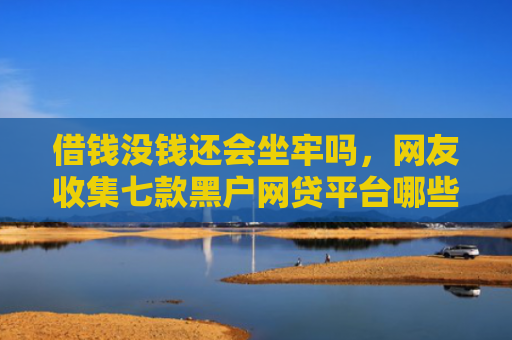 借钱没钱还会坐牢吗，网友收集七款黑户网贷平台哪些好下款