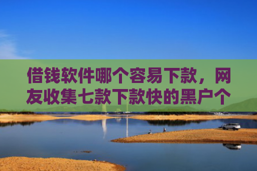 借钱软件哪个容易下款，网友收集七款下款快的黑户个人贷款