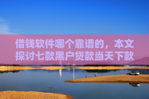 借钱软件哪个靠谱的，本文探讨七款黑户贷款当天下款