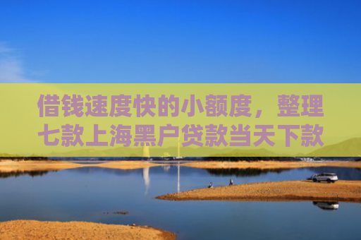 借钱速度快的小额度，整理七款上海黑户贷款当天下款