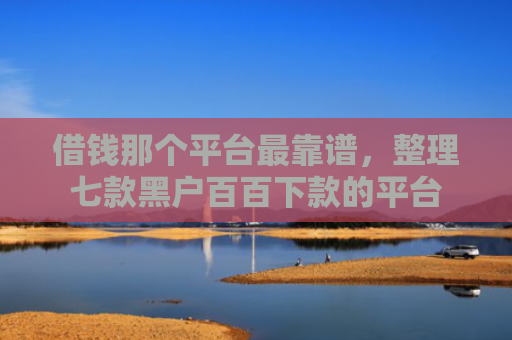 借钱那个平台最靠谱，整理七款黑户百百下款的平台