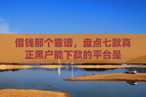 借钱那个靠谱，盘点七款真正黑户能下款的平台是