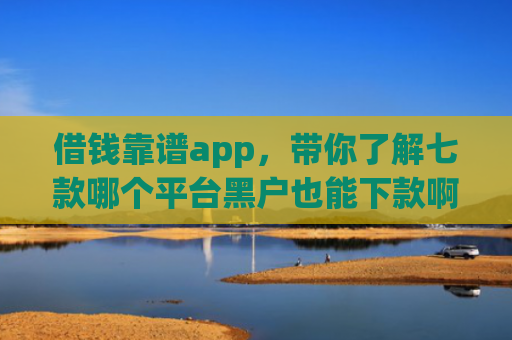 借钱靠谱app，带你了解七款哪个平台黑户也能下款啊