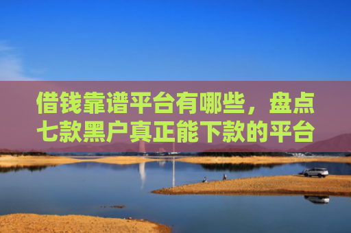 借钱靠谱平台有哪些，盘点七款黑户真正能下款的平台是