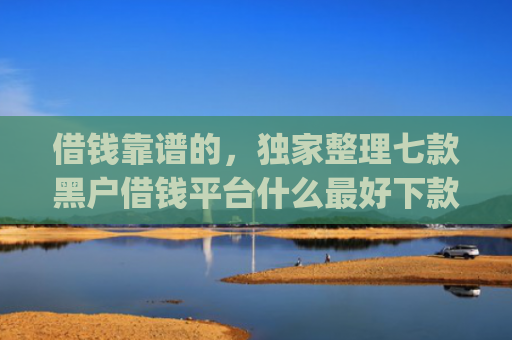 借钱靠谱的，独家整理七款黑户借钱平台什么最好下款app