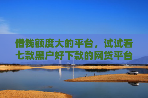 借钱额度大的平台，试试看七款黑户好下款的网贷平台