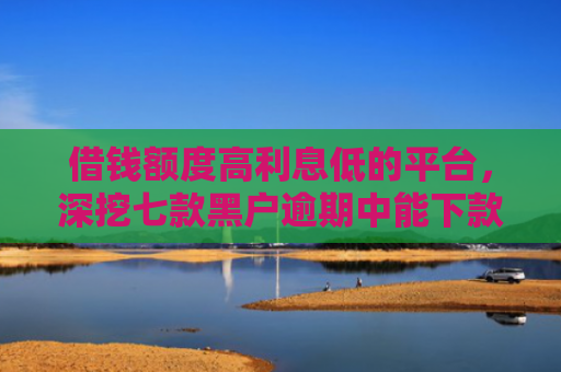 借钱额度高利息低的平台，深挖七款黑户逾期中能下款的平台
