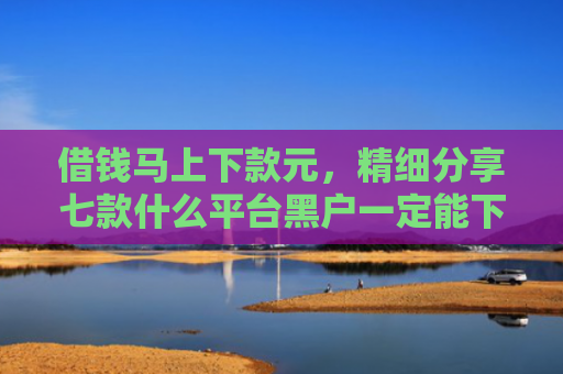 借钱马上下款元，精细分享七款什么平台黑户一定能下款