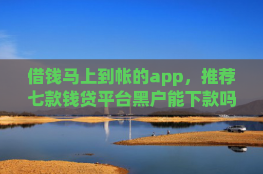 借钱马上到帐的app，推荐七款钱贷平台黑户能下款吗