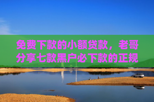 免费下款的小额贷款，老哥分享七款黑户必下款的正规app