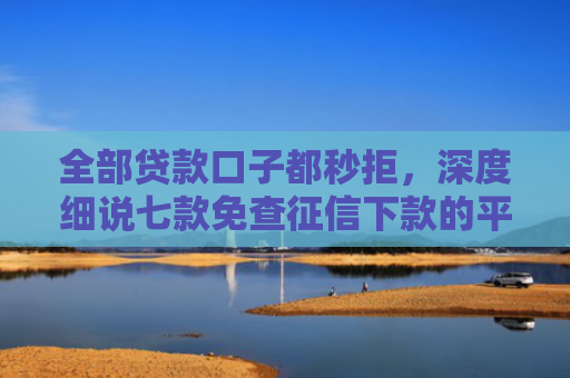 全部贷款口子都秒拒，深度细说七款免查征信下款的平台