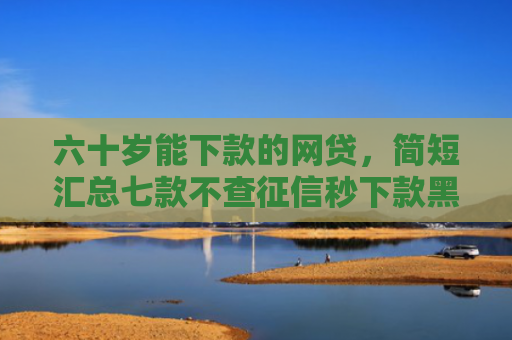六十岁能下款的网贷，简短汇总七款不查征信秒下款黑户贷款
