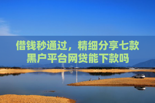 借钱秒通过，精细分享七款黑户平台网贷能下款吗