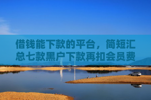 借钱能下款的平台，简短汇总七款黑户下款再扣会员费平台
