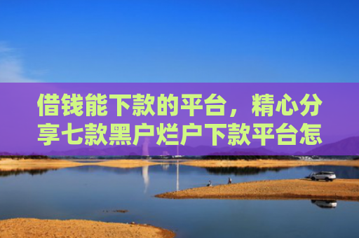 借钱能下款的平台，精心分享七款黑户烂户下款平台怎么办
