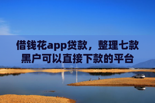 借钱花app贷款，整理七款黑户可以直接下款的平台