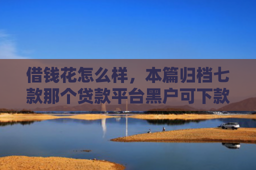 借钱花怎么样，本篇归档七款那个贷款平台黑户可下款