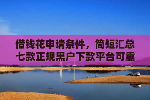 借钱花申请条件，简短汇总七款正规黑户下款平台可靠吗