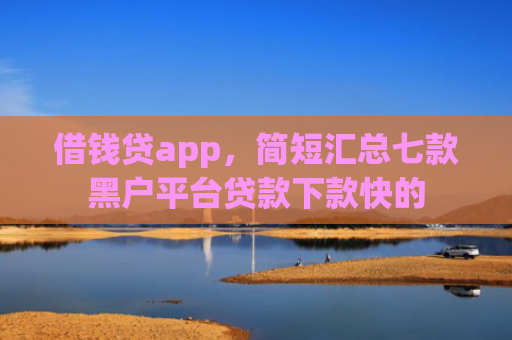 借钱贷app，简短汇总七款黑户平台贷款下款快的