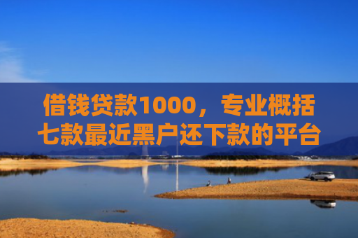 借钱贷款1000，专业概括七款最近黑户还下款的平台