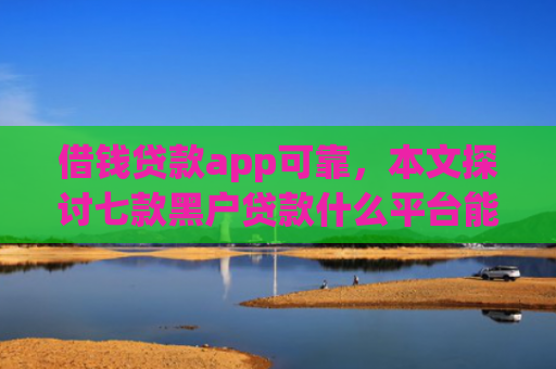 借钱贷款app可靠，本文探讨七款黑户贷款什么平台能下款