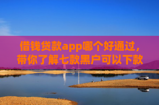 借钱贷款app哪个好通过，带你了解七款黑户可以下款的平台