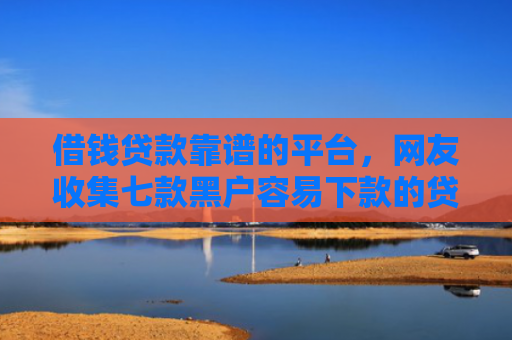 借钱贷款靠谱的平台，网友收集七款黑户容易下款的贷款平台