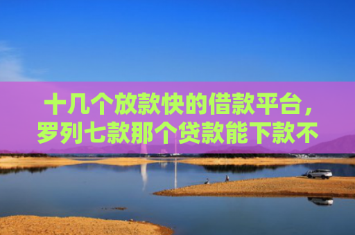 十几个放款快的借款平台，罗列七款那个贷款能下款不看征信