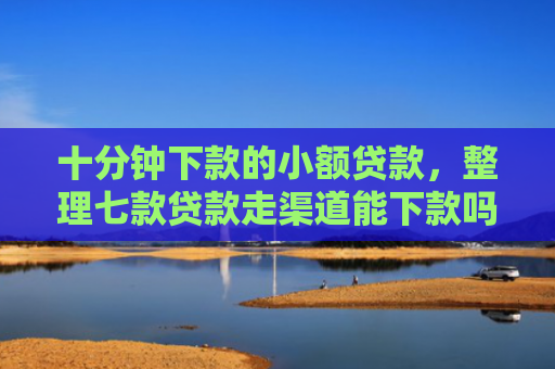 十分钟下款的小额贷款，整理七款贷款走渠道能下款吗征信