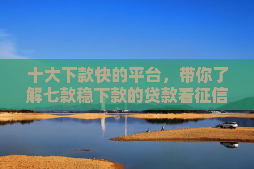 十大下款快的平台，带你了解七款稳下款的贷款看征信报告