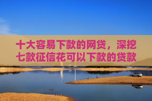 十大容易下款的网贷，深挖七款征信花可以下款的贷款