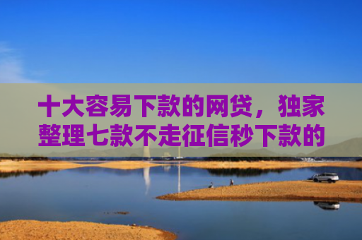 十大容易下款的网贷，独家整理七款不走征信秒下款的贷款