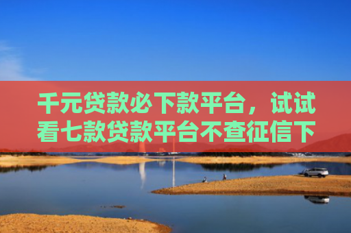 千元贷款必下款平台，试试看七款贷款平台不查征信下款快
