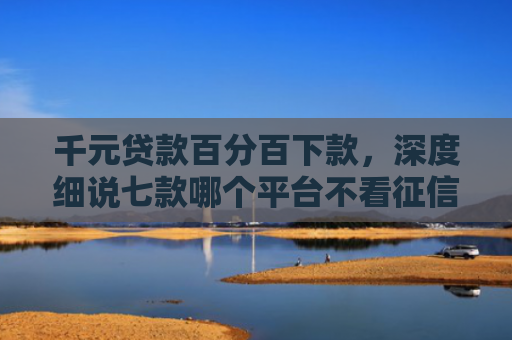 千元贷款百分百下款，深度细说七款哪个平台不看征信好下款
