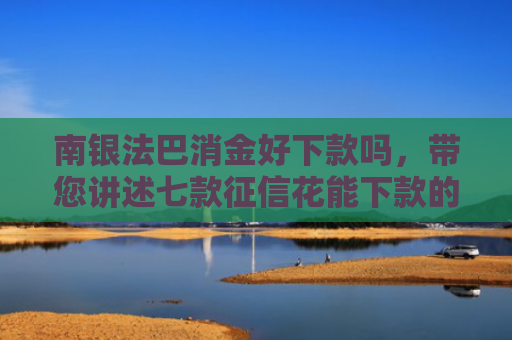 南银法巴消金好下款吗，带您讲述七款征信花能下款的正规网贷