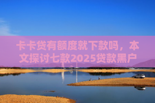 卡卡贷有额度就下款吗，本文探讨七款2025贷款黑户下款