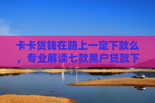 卡卡贷钱在路上一定下款么，专业解读七款黑户贷款下款给点位