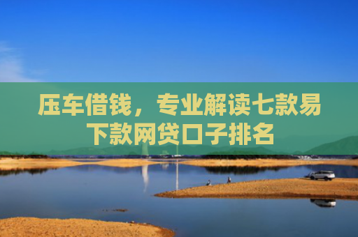 压车借钱，专业解读七款易下款网贷口子排名