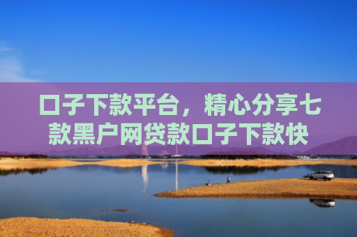 口子下款平台，精心分享七款黑户网贷款口子下款快