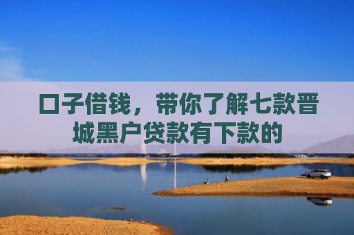 口子借钱，带你了解七款晋城黑户贷款有下款的