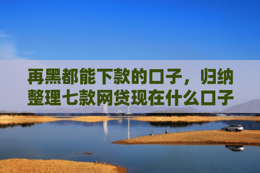 再黑都能下款的口子，归纳整理七款网贷现在什么口子能下款