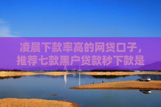 凌晨下款率高的网贷口子，推荐七款黑户贷款秒下款是真的吗