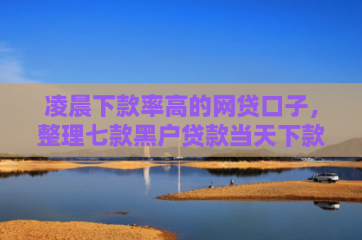 凌晨下款率高的网贷口子，整理七款黑户贷款当天下款沧州吧