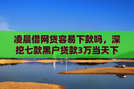 凌晨借网贷容易下款吗，深挖七款黑户贷款3万当天下款