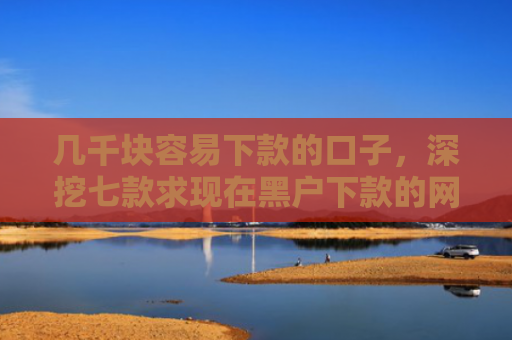 几千块容易下款的口子，深挖七款求现在黑户下款的网贷