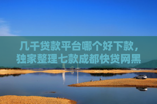几千贷款平台哪个好下款，独家整理七款成都快贷网黑户能下款吗