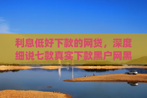 利息低好下款的网贷，深度细说七款真实下款黑户网黑贷款app