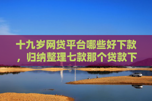 十九岁网贷平台哪些好下款，归纳整理七款那个贷款下款快不查征信